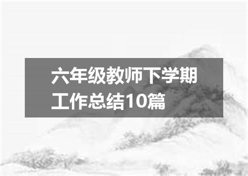 六年级教师下学期工作总结10篇