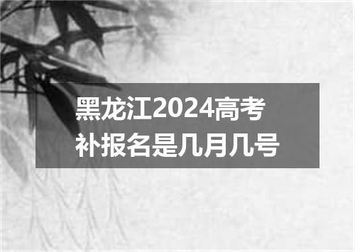 黑龙江2024高考补报名是几月几号