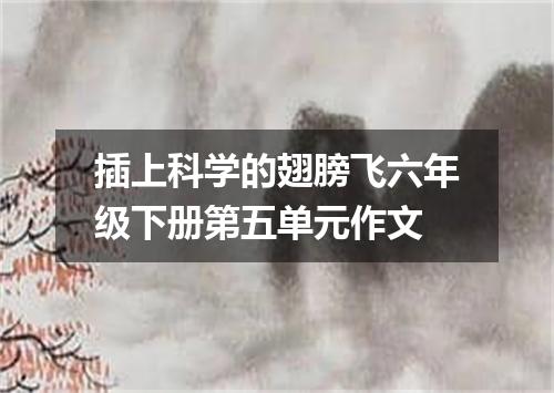 插上科学的翅膀飞六年级下册第五单元作文