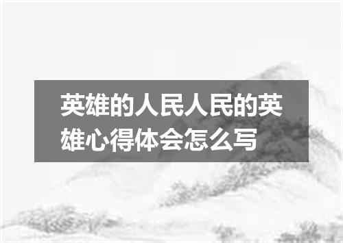 英雄的人民人民的英雄心得体会怎么写