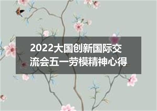 2022大国创新国际交流会五一劳模精神心得