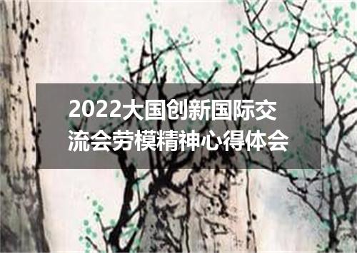 2022大国创新国际交流会劳模精神心得体会