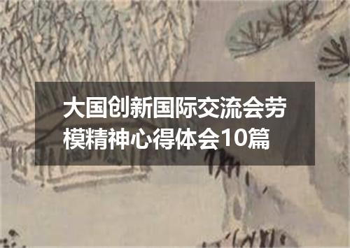 大国创新国际交流会劳模精神心得体会10篇