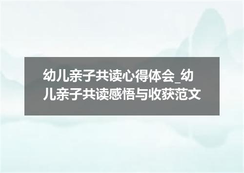 幼儿亲子共读心得体会_幼儿亲子共读感悟与收获范文