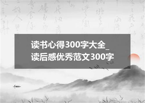 读书心得300字大全_读后感优秀范文300字