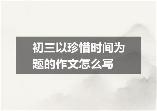 初三以珍惜时间为题的作文怎么写