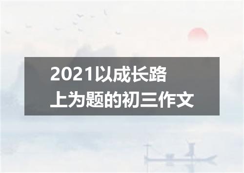 2021以成长路上为题的初三作文