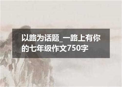 以路为话题_一路上有你的七年级作文750字
