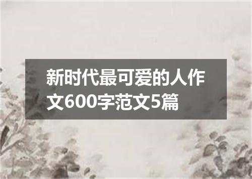 新时代最可爱的人作文600字范文5篇
