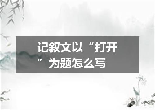 记叙文以“打开”为题怎么写