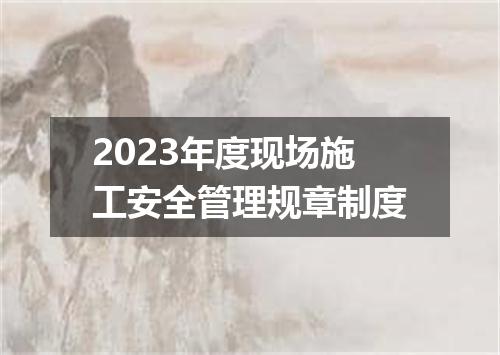 2023年度现场施工安全管理规章制度