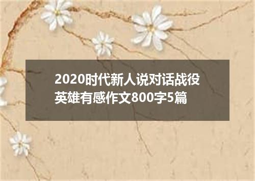 2020时代新人说对话战役英雄有感作文800字5篇