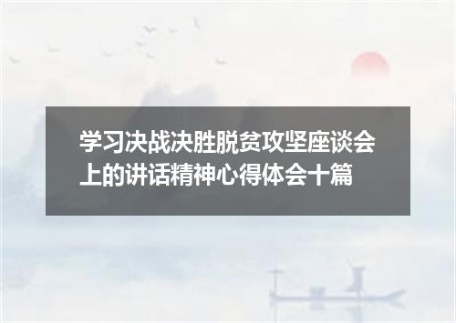 学习决战决胜脱贫攻坚座谈会上的讲话精神心得体会十篇