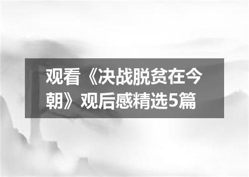 观看《决战脱贫在今朝》观后感精选5篇