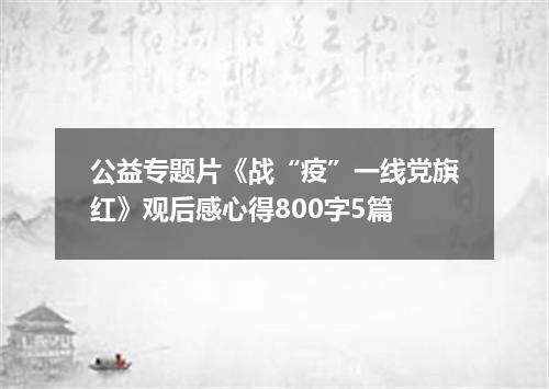 公益专题片《战“疫”一线党旗红》观后感心得800字5篇