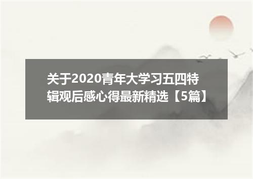 关于2020青年大学习五四特辑观后感心得最新精选【5篇】