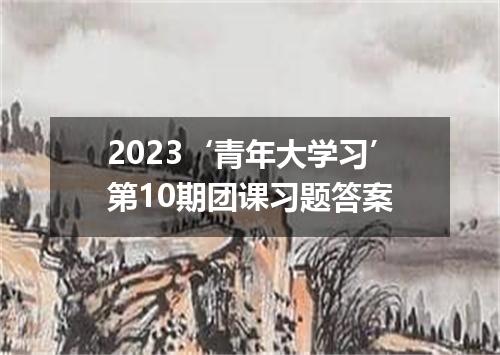 2023‘青年大学习’第10期团课习题答案