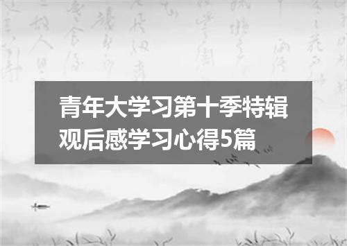 青年大学习第十季特辑观后感学习心得5篇