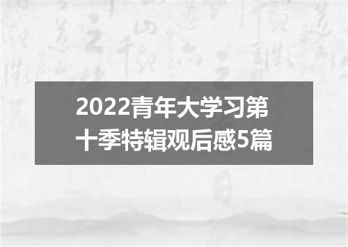 2022青年大学习第十季特辑观后感5篇
