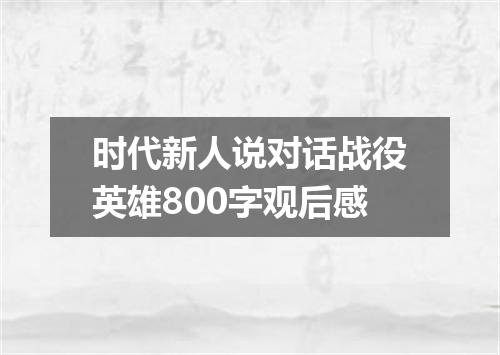 时代新人说对话战役英雄800字观后感