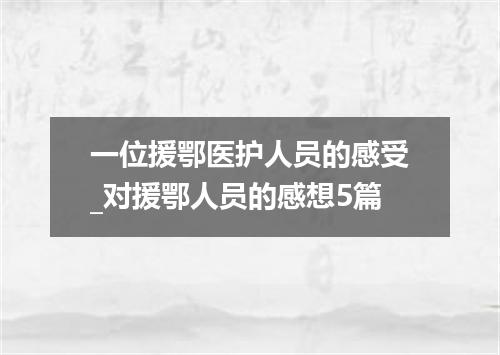 一位援鄂医护人员的感受_对援鄂人员的感想5篇