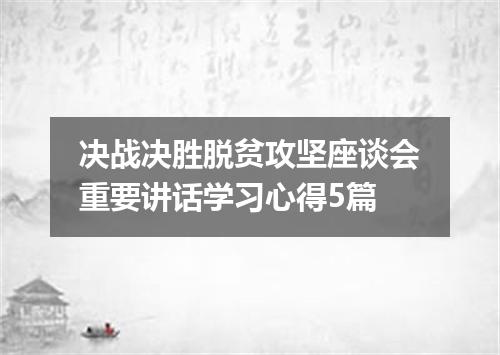 决战决胜脱贫攻坚座谈会重要讲话学习心得5篇