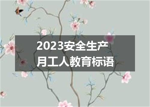 2023安全生产月工人教育标语