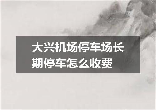 大兴机场停车场长期停车怎么收费