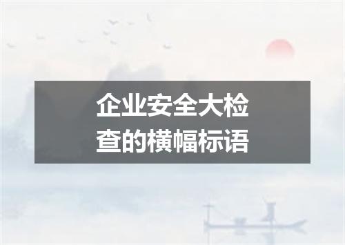 企业安全大检查的横幅标语