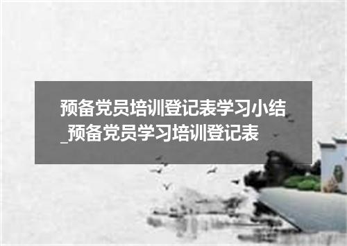 预备党员培训登记表学习小结_预备党员学习培训登记表