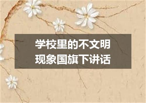 学校里的不文明现象国旗下讲话