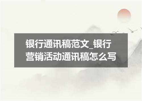 银行通讯稿范文_银行营销活动通讯稿怎么写