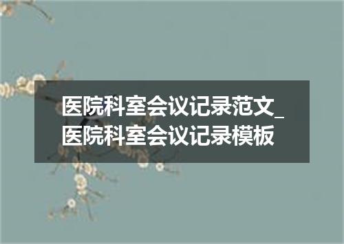医院科室会议记录范文_医院科室会议记录模板