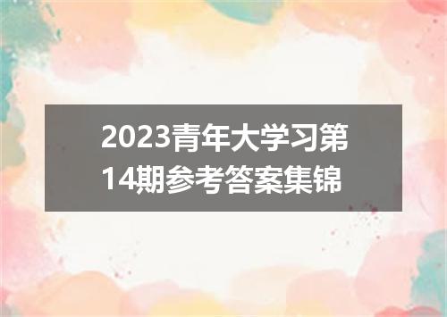2023青年大学习第14期参考答案集锦