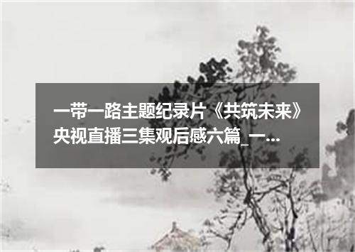 一带一路主题纪录片《共筑未来》央视直播三集观后感六篇_一带一路心得体会有哪些