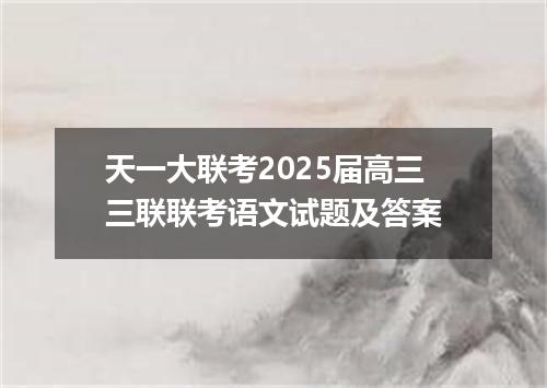 天一大联考2025届高三三联联考语文试题及答案