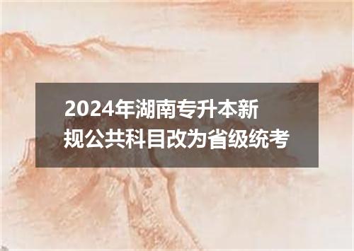 2024年湖南专升本新规公共科目改为省级统考