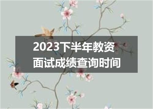 2023下半年教资面试成绩查询时间