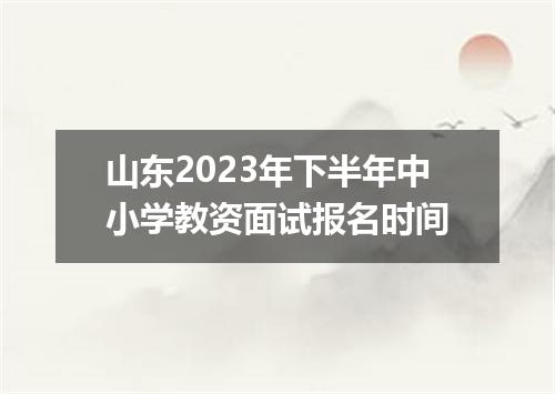 山东2023年下半年中小学教资面试报名时间