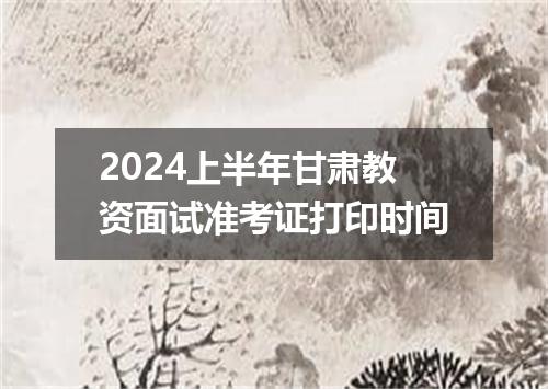 2024上半年甘肃教资面试准考证打印时间