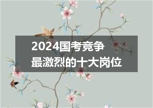 2024国考竞争最激烈的十大岗位