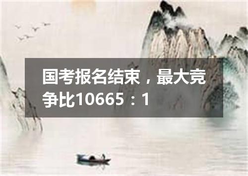 国考报名结束，最大竞争比10665：1