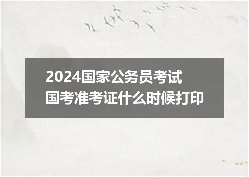 2024国家公务员考试国考准考证什么时候打印