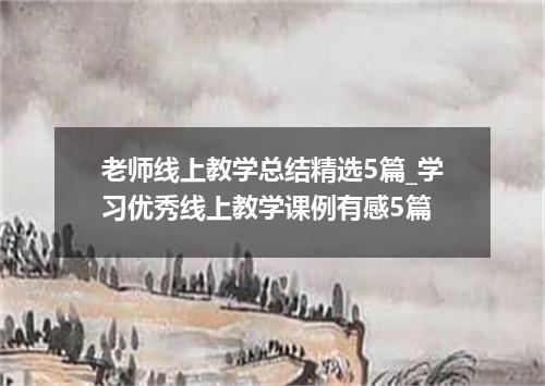 老师线上教学总结精选5篇_学习优秀线上教学课例有感5篇