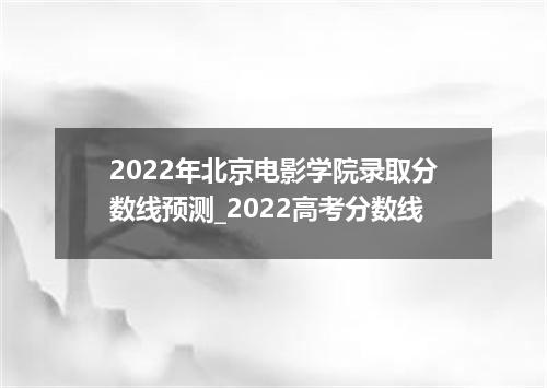 2022年北京电影学院录取分数线预测_2022高考分数线