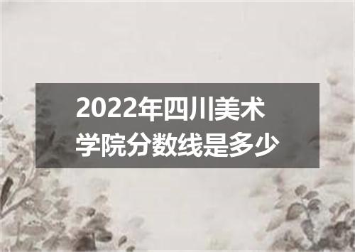 2022年四川美术学院分数线是多少