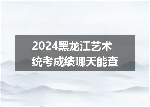 2024黑龙江艺术统考成绩哪天能查