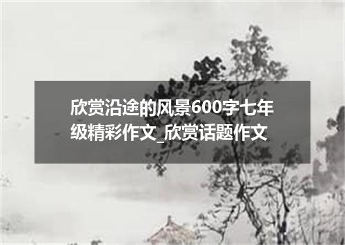 欣赏沿途的风景600字七年级精彩作文_欣赏话题作文