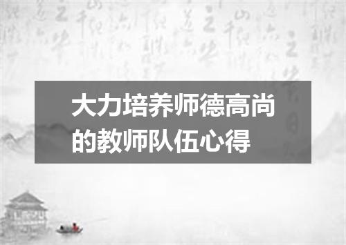 大力培养师德高尚的教师队伍心得