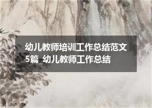 幼儿教师培训工作总结范文5篇_幼儿教师工作总结